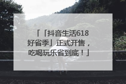 「抖音生活618好省季」正式开售，吃喝玩乐省到底！