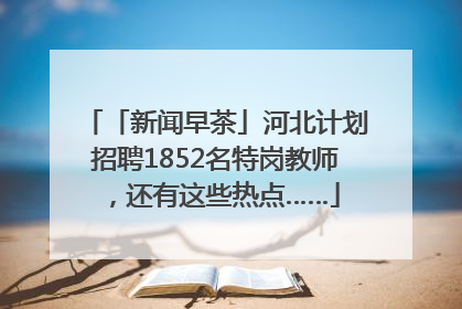 「新闻早茶」河北计划招聘1852名特岗教师，还有这些热点……