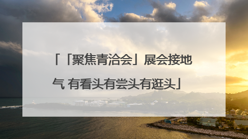 「聚焦青洽会」展会接地气 有看头有尝头有逛头