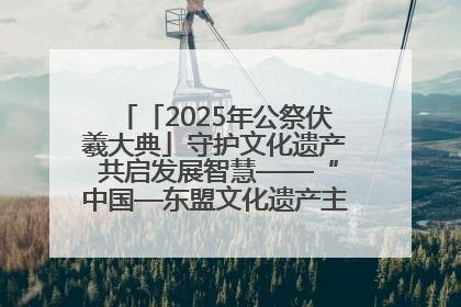 「2025年公祭伏羲大典」守护文化遗产 共启发展智慧——“中国—东盟文化遗产主题对话”侧记