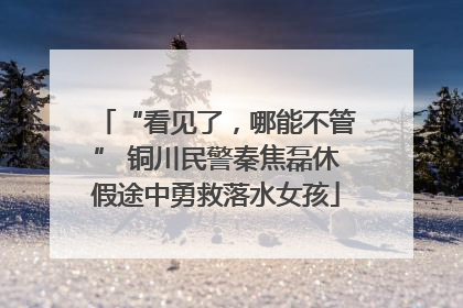 “看见了，哪能不管” 铜川民警秦焦磊休假途中勇救落水女孩