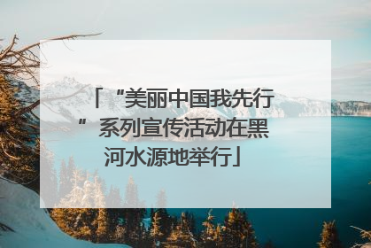 “美丽中国我先行”系列宣传活动在黑河水源地举行