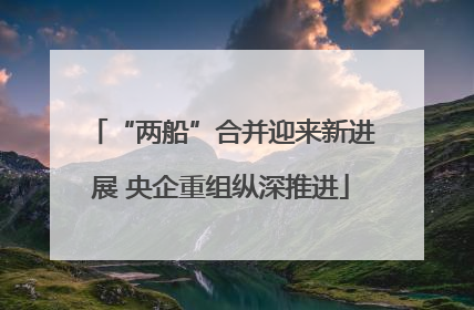 “两船”合并迎来新进展 央企重组纵深推进