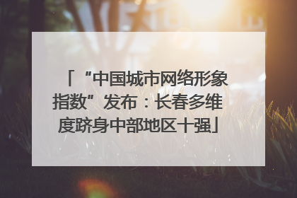 “中国城市网络形象指数”发布：长春多维度跻身中部地区十强