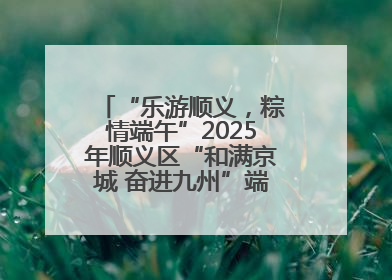 “乐游顺义，粽情端午”2025年顺义区“和满京城 奋进九州”端午主题活动启幕