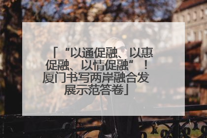 “以通促融、以惠促融、以情促融”！厦门书写两岸融合发展示范答卷