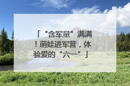 “含军量”满满！萌娃进军营，体验爱的“六一”
