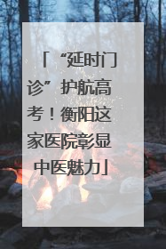 “延时门诊”护航高考！衡阳这家医院彰显中医魅力