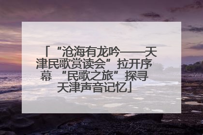 “沧海有龙吟——天津民歌赏读会”拉开序幕 “民歌之旅”探寻天津声音记忆