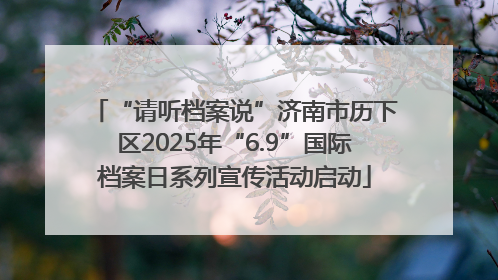 “请听档案说”济南市历下区2025年“6.9”国际档案日系列宣传活动启动