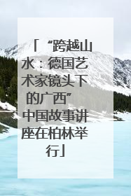 “跨越山水：德国艺术家镜头下的广西” 中国故事讲座在柏林举行