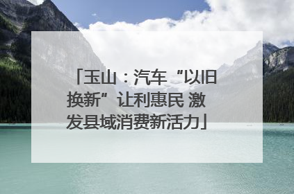 玉山：汽车“以旧换新”让利惠民 激发县域消费新活力