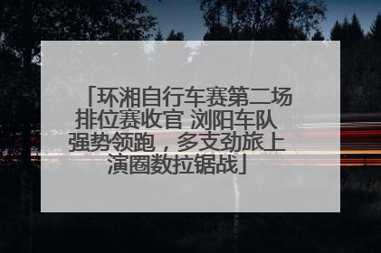 环湘自行车赛第二场排位赛收官 浏阳车队强势领跑，多支劲旅上演圈数拉锯战