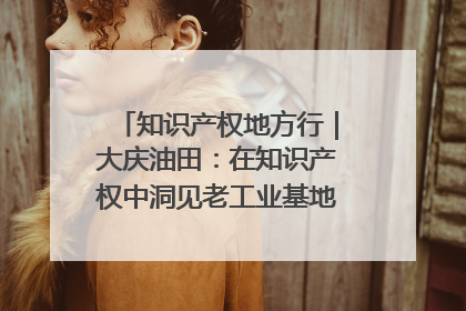 知识产权地方行｜大庆油田：在知识产权中洞见老工业基地的 “创新密码”