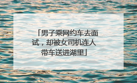 男子乘网约车去面试，却被女司机连人带车送进湖里