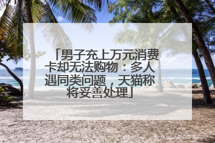 男子充上万元消费卡却无法购物：多人遇同类问题，天猫称将妥善处理