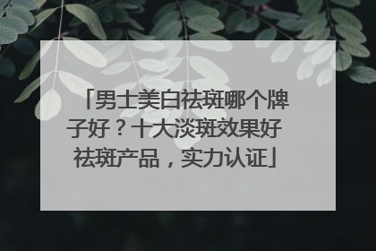 男士美白祛斑哪个牌子好？十大淡斑效果好祛斑产品，实力认证