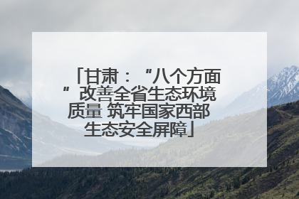 甘肃：“八个方面”改善全省生态环境质量 筑牢国家西部生态安全屏障