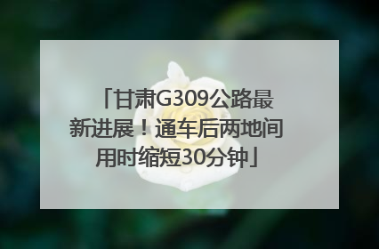 甘肃G309公路最新进展！通车后两地间用时缩短30分钟