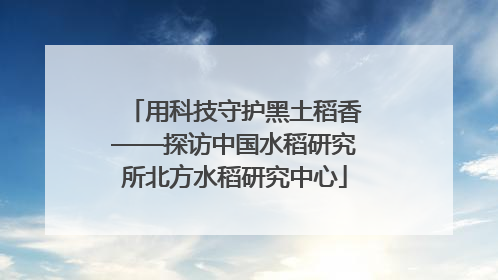 用科技守护黑土稻香——探访中国水稻研究所北方水稻研究中心