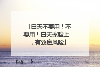 白天不要用！不要用！白天擦脸上，有致癌风险