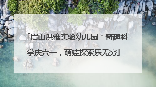 眉山洪雅实验幼儿园：奇趣科学庆六一，萌娃探索乐无穷