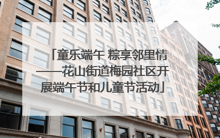 童乐端午 粽享邻里情——花山街道梅园社区开展端午节和儿童节活动