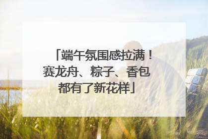 端午氛围感拉满！赛龙舟、粽子、香包都有了新花样