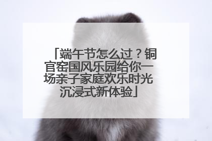 端午节怎么过？铜官窑国风乐园给你一场亲子家庭欢乐时光沉浸式新体验