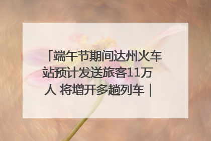 端午节期间达州火车站预计发送旅客11万人 将增开多趟列车｜网络中国节·端午