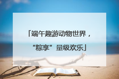 端午趣游动物世界，“粽享”量级欢乐