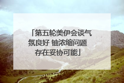 第五轮美伊会谈气氛良好 铀浓缩问题存在妥协可能