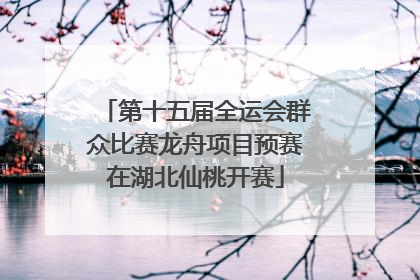 第十五届全运会群众比赛龙舟项目预赛在湖北仙桃开赛