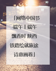 网络中国节·端午丨端午飘香时 陕西铁路绘就旅途诗意画卷