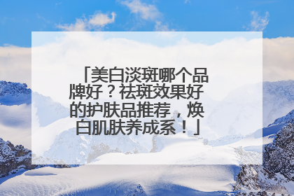 美白淡斑哪个品牌好？祛斑效果好的护肤品推荐，焕白肌肤养成系！
