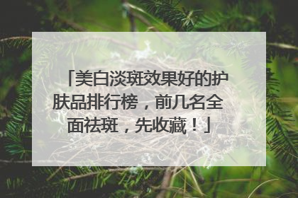 美白淡斑效果好的护肤品排行榜，前几名全面祛斑，先收藏！