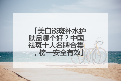 美白淡斑补水护肤品哪个好？中国祛斑十大名牌合集，榜一安全有效