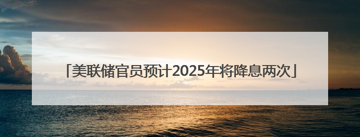 美联储官员预计2025年将降息两次