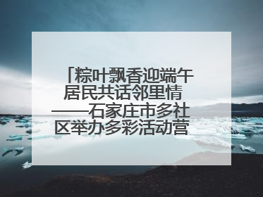 粽叶飘香迎端午 居民共话邻里情——石家庄市多社区举办多彩活动营造节日氛围