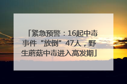 紧急预警：16起中毒事件“放倒”47人，野生蘑菇中毒进入高发期