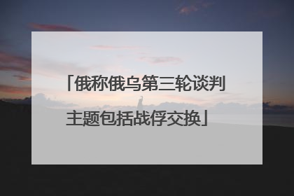 俄称俄乌第三轮谈判主题包括战俘交换