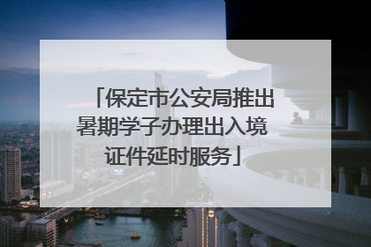 保定市公安局推出暑期学子办理出入境证件延时服务