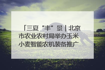 三夏“丰”景｜北京市农业农村局举办玉米小麦智能农机装备推广“田间日”活动