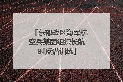 东部战区海军航空兵某团组织长航时反潜训练
