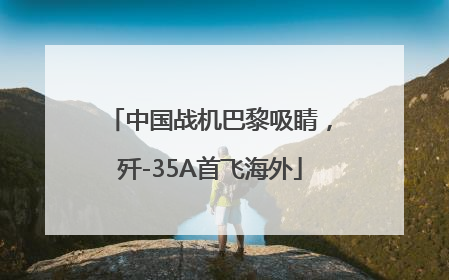 中国战机巴黎吸睛，歼-35A首飞海外