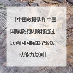 中国救援队和中国国际救援队顺利通过联合国国际重型救援队能力复测