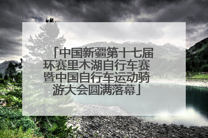 中国新疆第十七届环赛里木湖自行车赛暨中国自行车运动骑游大会圆满落幕
