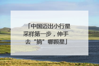 中国迈出小行星采样第一步，伸手去“摘”哪颗星