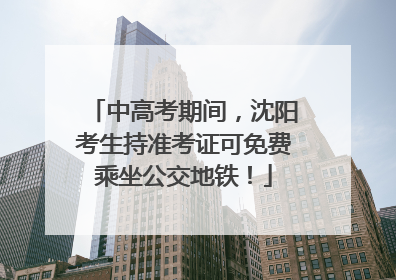 中高考期间，沈阳考生持准考证可免费乘坐公交地铁！