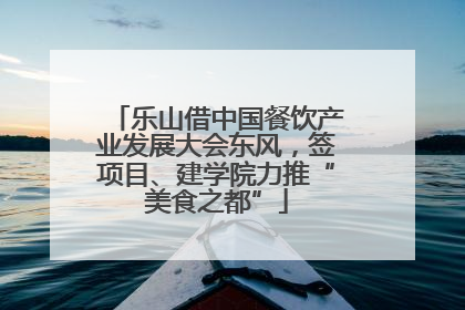 乐山借中国餐饮产业发展大会东风，签项目、建学院力推“美食之都”